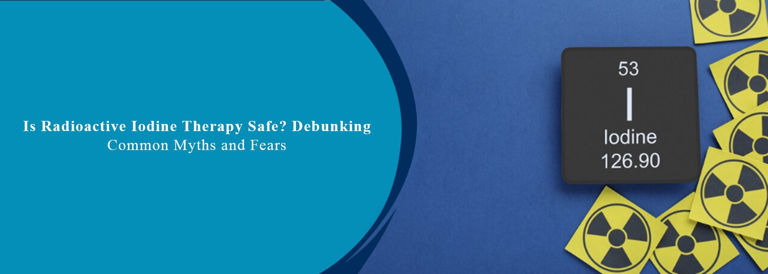 Is Radioactive Iodine Therapy Safe? Debunking Common Myths and Fears